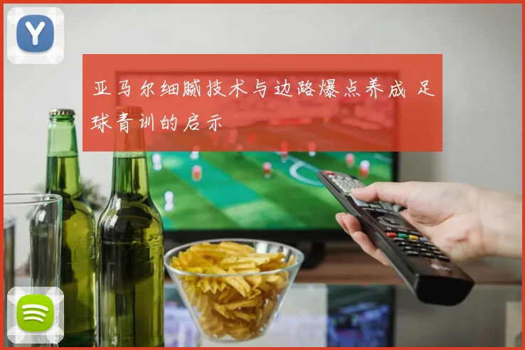 亚马尔细腻技术与边路爆点养成 足球青训的启示