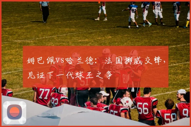 姆巴佩vs哈兰德：法国挪威交锋，见证下一代球王之争