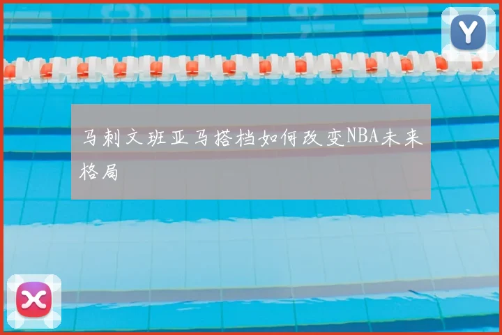 马刺文班亚马搭档如何改变NBA未来格局