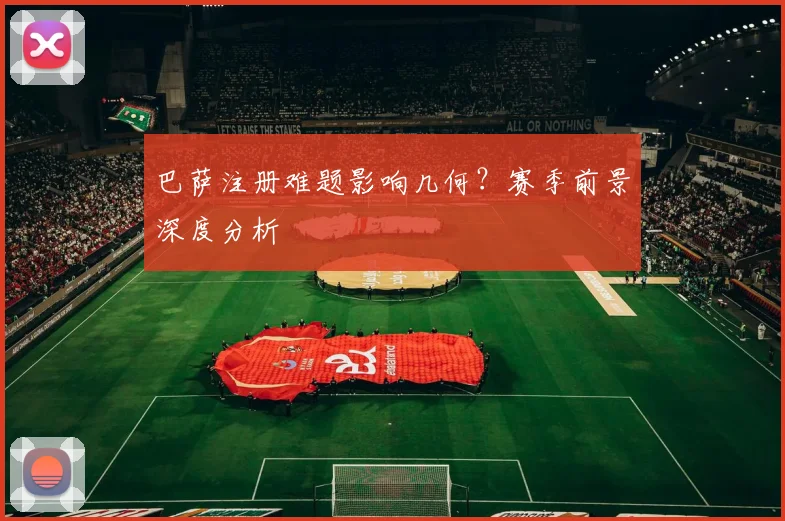 巴萨注册难题影响几何？赛季前景深度分析