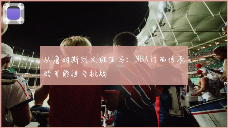 从詹姆斯到文班亚马:NBA门面传承的可能性与挑战