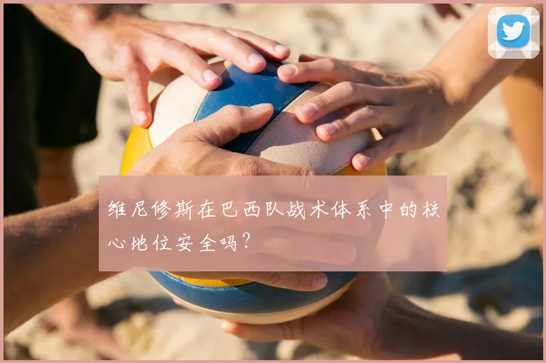 维尼修斯在巴西队战术体系中的核心地位安全吗？