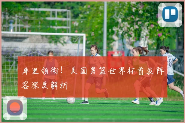 库里领衔！美国男篮世界杯首发阵容深度解析