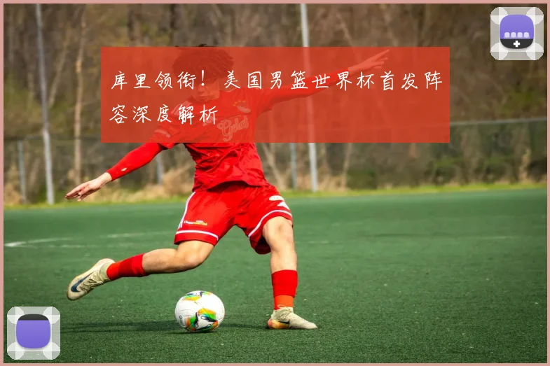 库里领衔！美国男篮世界杯首发阵容深度解析