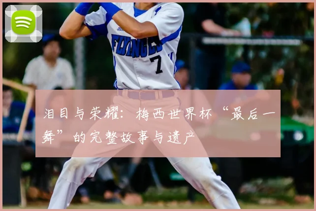 泪目与荣耀：梅西世界杯“最后一舞”的完整故事与遗产