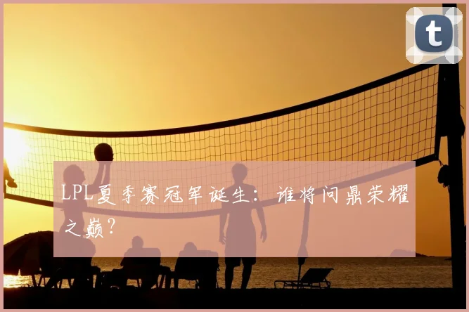 LPL夏季赛冠军诞生：谁将问鼎荣耀之巅？