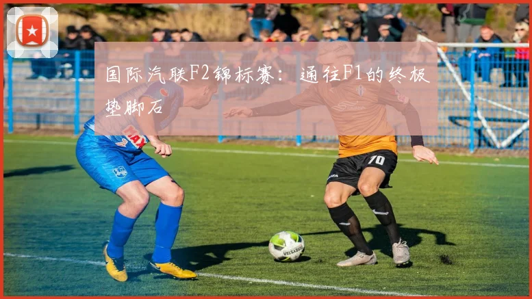 国际汽联F2锦标赛：通往F1的终极垫脚石