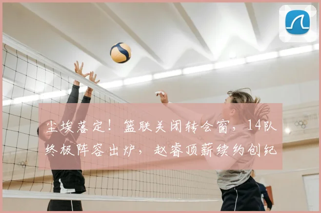 尘埃落定！篮联关闭转会窗，14队终极阵容出炉，赵睿顶薪续约创纪录