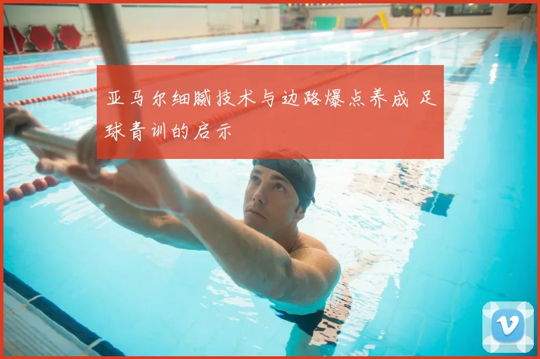 亚马尔细腻技术与边路爆点养成 足球青训的启示