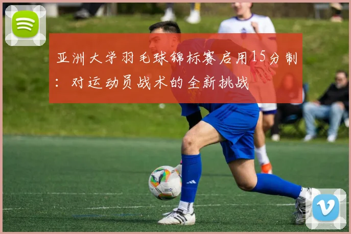 亚洲大学羽毛球锦标赛启用15分制：对运动员战术的全新挑战