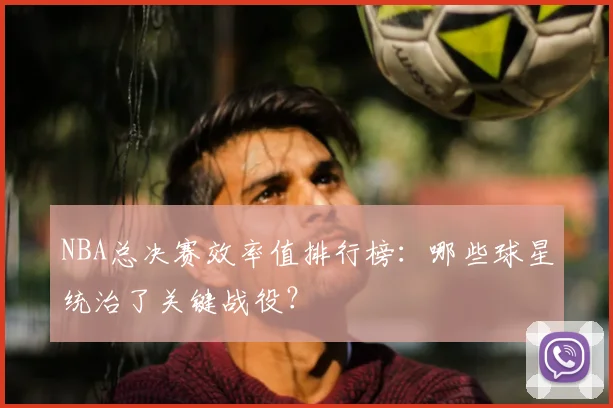 NBA总决赛效率值排行榜：哪些球星统治了关键战役？