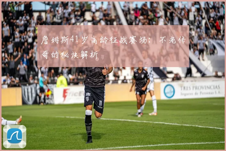 詹姆斯41岁高龄征战赛场：不老传奇的秘诀解析