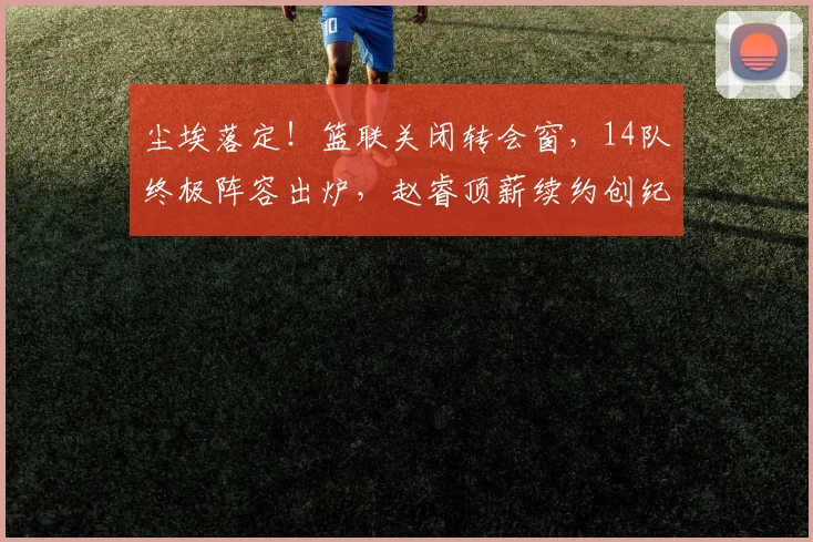 尘埃落定！篮联关闭转会窗，14队终极阵容出炉，赵睿顶薪续约创纪录