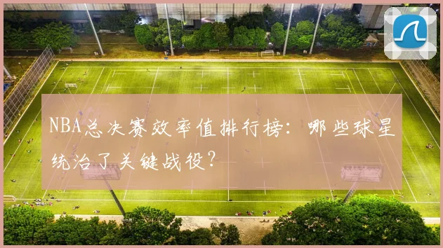 NBA总决赛效率值排行榜：哪些球星统治了关键战役？