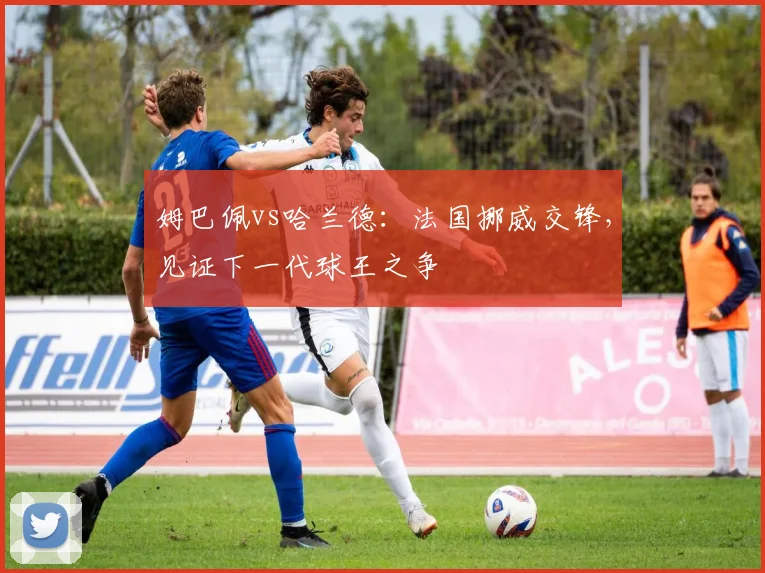 姆巴佩vs哈兰德：法国挪威交锋，见证下一代球王之争