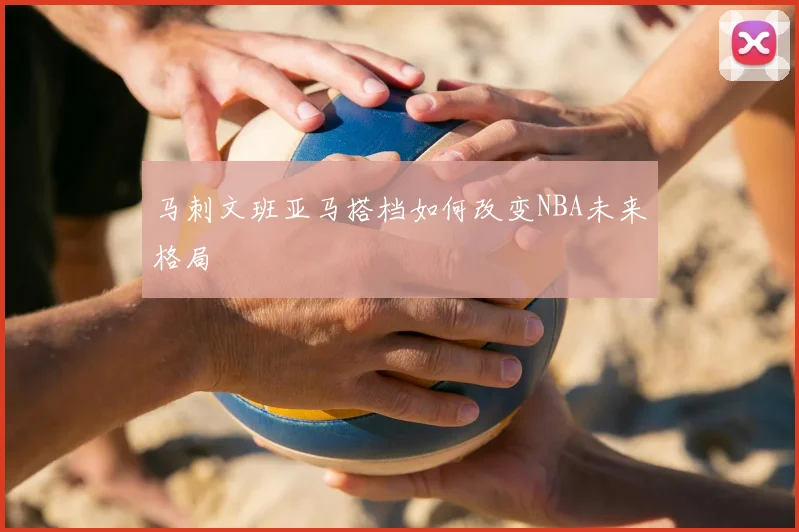 马刺文班亚马搭档如何改变NBA未来格局