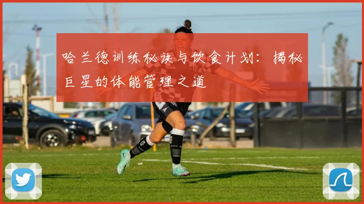 哈兰德训练秘诀与饮食计划：揭秘巨星的体能管理之道