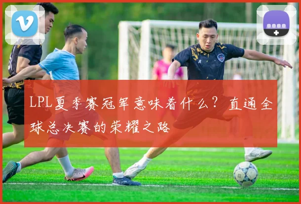LPL夏季赛冠军意味着什么？直通全球总决赛的荣耀之路