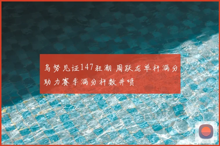 乌努见证147狂潮 周跃龙单杆满分助力赛季满分杆数井喷
